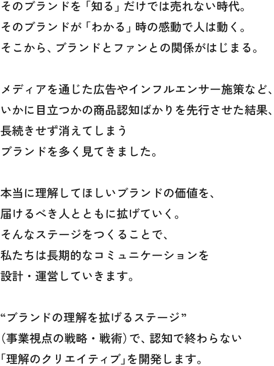 そのブランドを「知る」だけでは売れない時代。
        そのブランドが「わかる」時の感動で人は動く。
        そこから、ブランドとファンとの関係がはじまる。
        
        メディアを通じた広告やインフルエンサー施策など、
        いかに目立つかの商品認知ばかりを先行させた結果、
        長続きせず消えてしまう
        ブランドを多く見てきました。
        
        本当に理解してほしいブランドの価値を、
        届けるべき人（コアターゲット）が舞台に上がりともに拡げていく。
        そんなステージをつくることで、
        私たちは長期的なコミュニケーションを
        設計・運営していきます。
        
        “ブランドの理解を拡げるステージ”
        （事業視点の戦略・戦術）で、認知で終わらない
        「理解のクリエイティブ」を開発します。