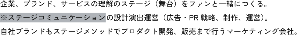 企業、ブランド、サービスの理解のステージ（舞台）をファンと一緒につくる。
          ※ステージコミュニケーションの設計演出運営（広告・PR戦略、制作、運営）。
          自社ブランドもステージメソッドでプロダクト開発、販売まで行うマーケティング会社。
